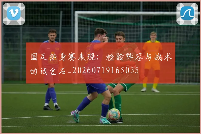 国足热身赛表现：检验阵容与战术的试金石_20260719165035