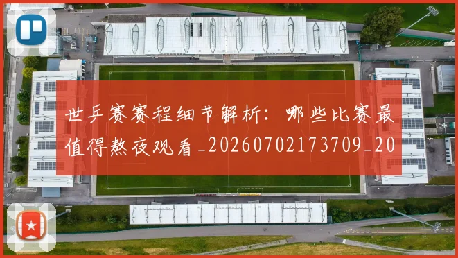 世乒赛赛程细节解析：哪些比赛最值得熬夜观看_20260702173709_20260715190301