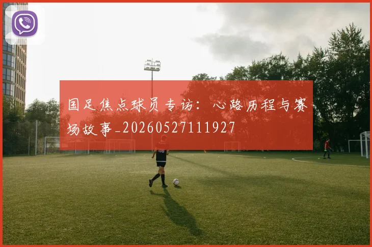 国足焦点球员专访：心路历程与赛场故事_20260527111927