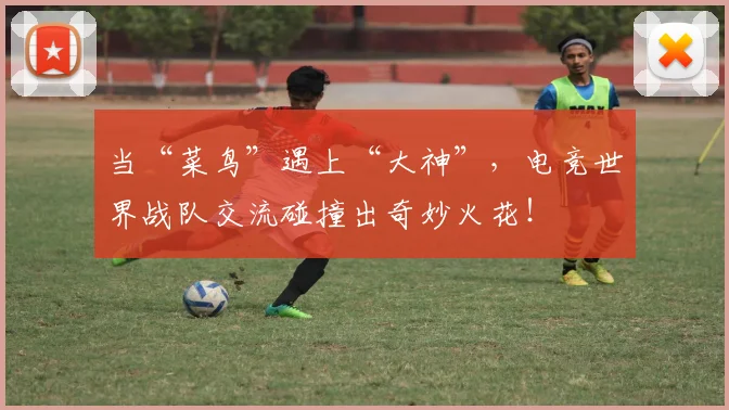 当“菜鸟”遇上“大神”，电竞世界战队交流碰撞出奇妙火花！