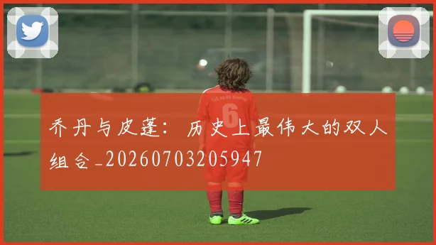 乔丹与皮蓬：历史上最伟大的双人组合_20260703205947