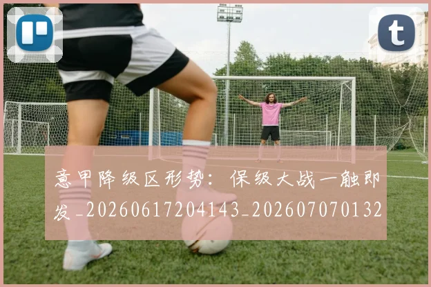 意甲降级区形势:保级大战一触即发_20260617204143_20260707013222