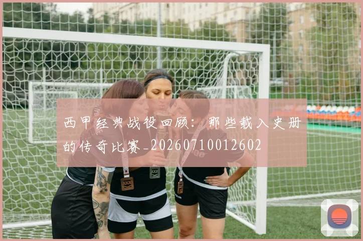 西甲经典战役回顾:那些载入史册的传奇比赛_20260710012602