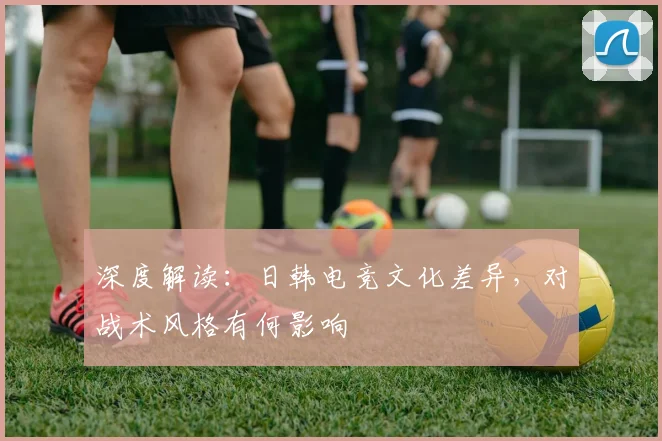 深度解读:日韩电竞文化差异,对战术风格有何影响