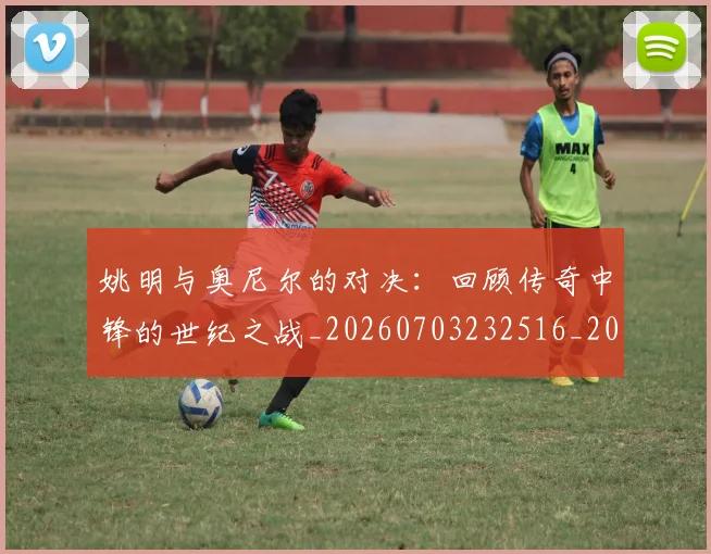 姚明与奥尼尔的对决：回顾传奇中锋的世纪之战_20260703232516_20260720191328