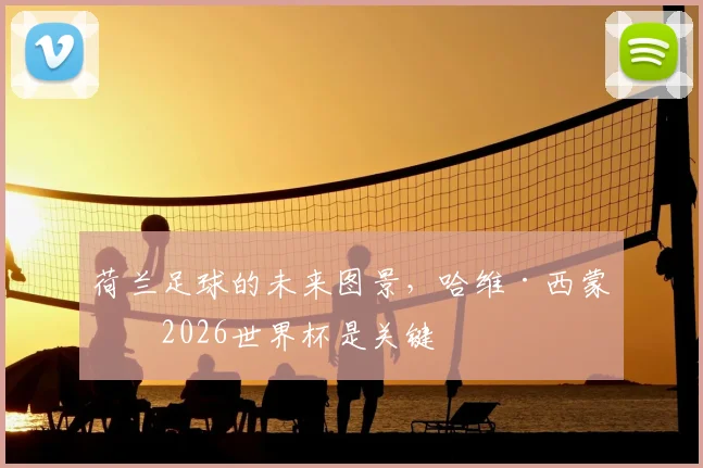 荷兰足球的未来图景,哈维·西蒙斯2026世界杯是关键