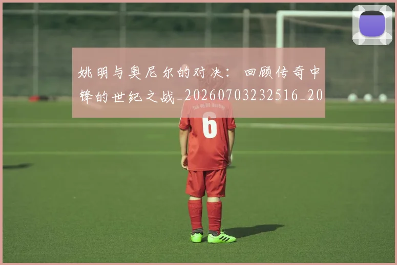 姚明与奥尼尔的对决：回顾传奇中锋的世纪之战_20260703232516_20260720191328