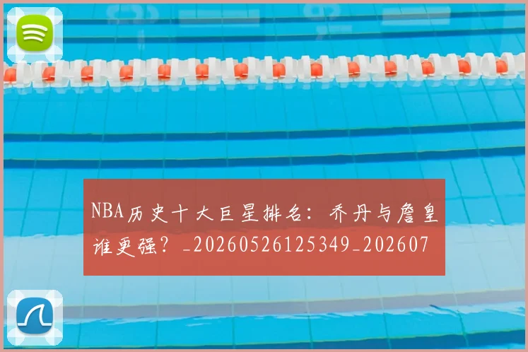 NBA历史十大巨星排名：乔丹与詹皇谁更强？_20260526125349_20260701215433_20260714205733