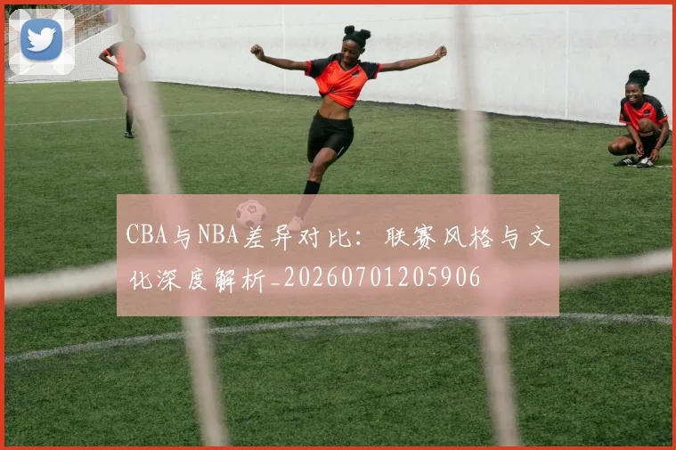 CBA与NBA差异对比：联赛风格与文化深度解析_20260701205906
