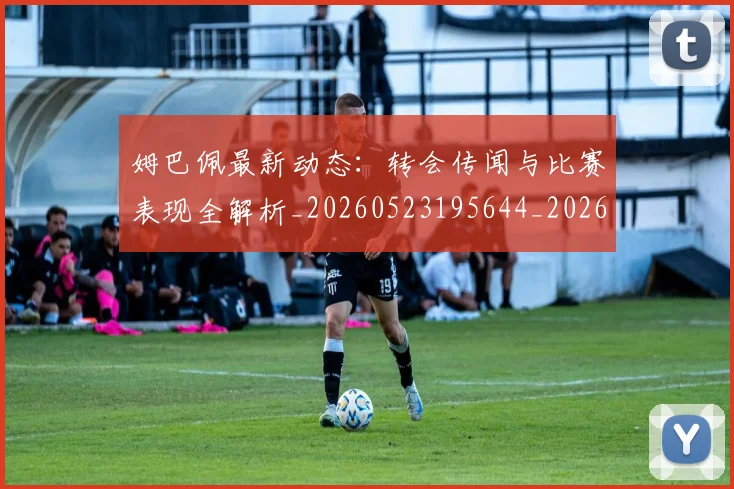 姆巴佩最新动态：转会传闻与比赛表现全解析_20260523195644_20260703231725