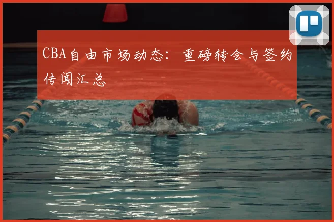 CBA自由市场动态:重磅转会与签约传闻汇总