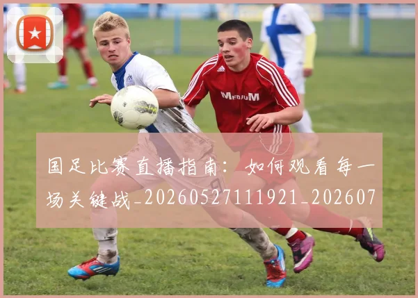 国足比赛直播指南：如何观看每一场关键战_20260527111921_20260703224201