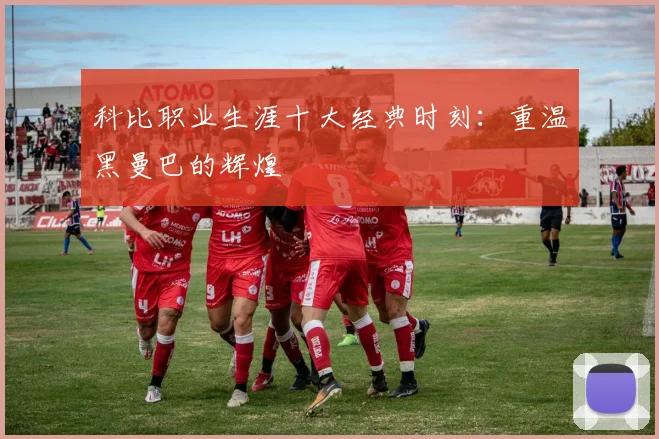 科比职业生涯十大经典时刻：重温黑曼巴的辉煌