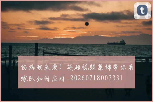伤病潮来袭！英超视频集锦带你看球队如何应对_20260718003331