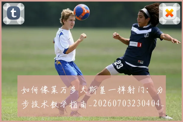 如何像莱万多夫斯基一样射门：分步技术教学指南_20260703230404_20260720181814