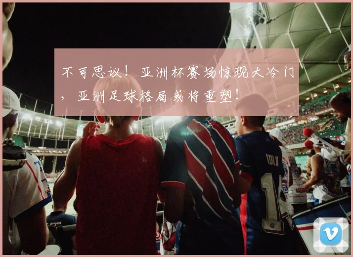 不可思议!亚洲杯赛场惊现大冷门,亚洲足球格局或将重塑!