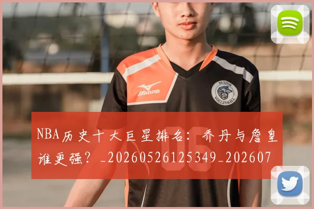 NBA历史十大巨星排名:乔丹与詹皇谁更强?_20260526125349_20260701215433_20260714205733