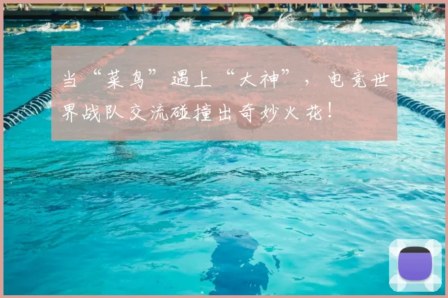 当“菜鸟”遇上“大神”,电竞世界战队交流碰撞出奇妙火花!