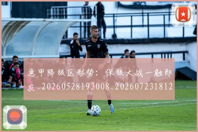 意甲降级区形势：保级大战一触即发_20260528193008_20260723181217
