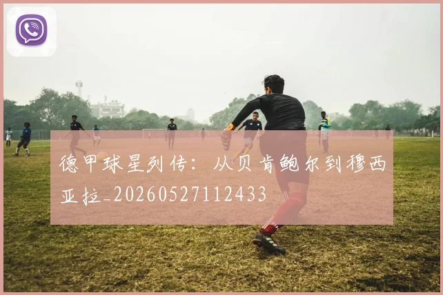 德甲球星列传:从贝肯鲍尔到穆西亚拉_20260527112433
