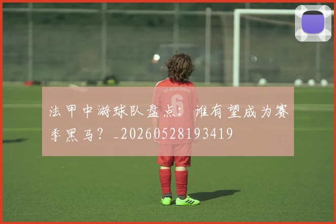 法甲中游球队盘点:谁有望成为赛季黑马?_20260528193419