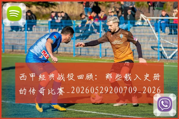 西甲经典战役回顾:那些载入史册的传奇比赛_20260529200709_20260710012603