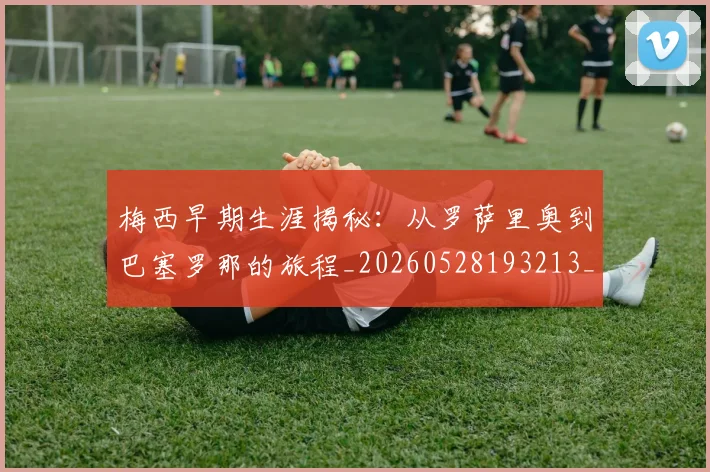 梅西早期生涯揭秘：从罗萨里奥到巴塞罗那的旅程_20260528193213_20260710002550