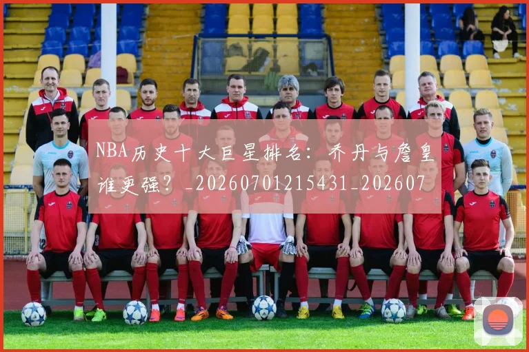 NBA历史十大巨星排名：乔丹与詹皇谁更强？_20260701215431_20260715181854