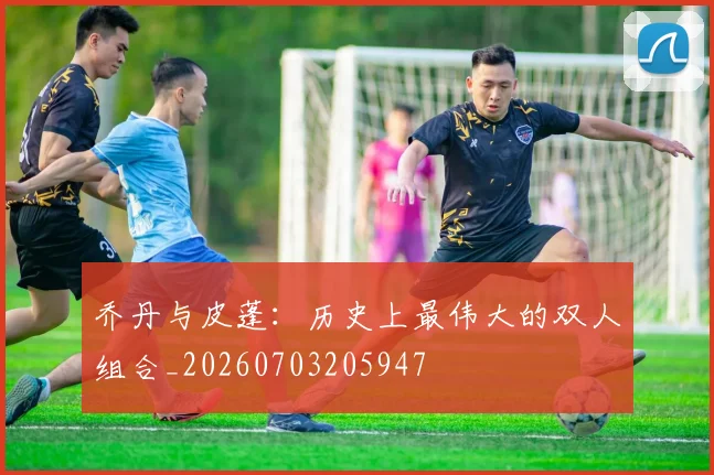 乔丹与皮蓬:历史上最伟大的双人组合_20260703205947