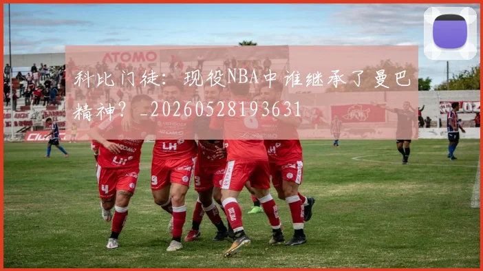 科比门徒：现役NBA中谁继承了曼巴精神？_20260528193631