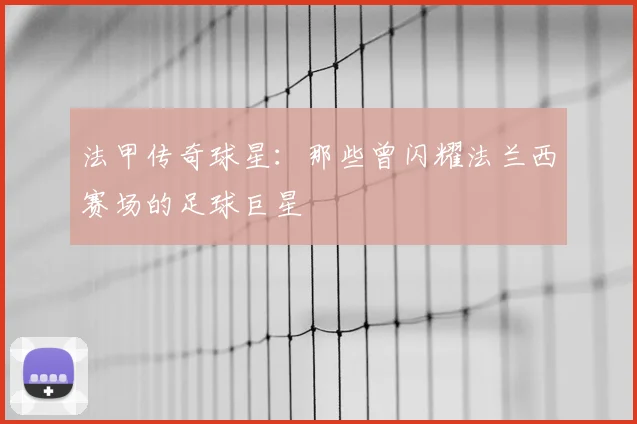 法甲传奇球星：那些曾闪耀法兰西赛场的足球巨星