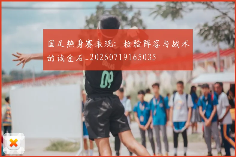 国足热身赛表现:检验阵容与战术的试金石_20260719165035