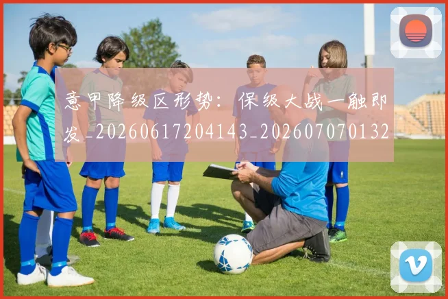 意甲降级区形势：保级大战一触即发_20260617204143_20260707013222
